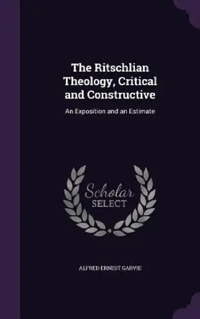 The Ritschlian Theology, Critical and Constructive: An Exposition and an Estimate by Alfred Ernest Garvie