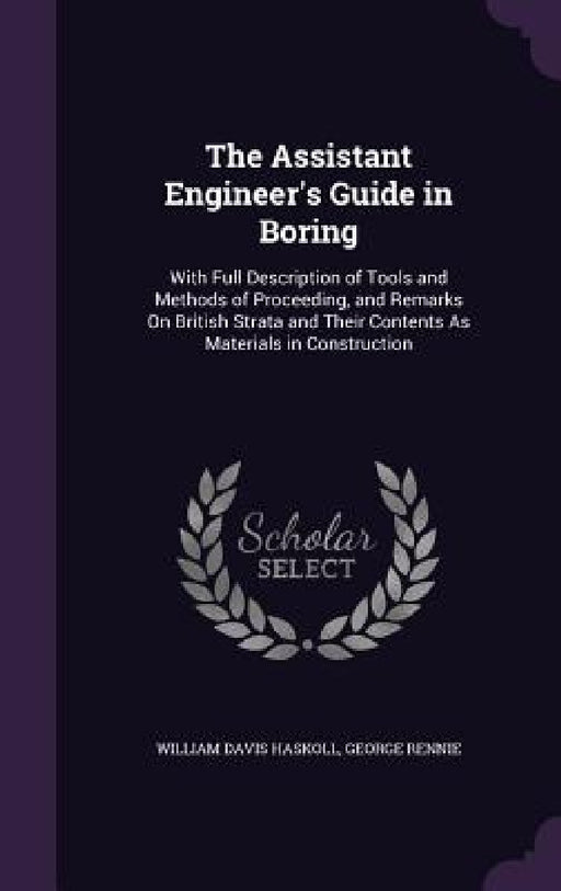 The Assistant Engineer's Guide in Boring: With Full Description of Tools and Methods of Proceeding, and Remarks On British Strata and Their Contents A by William Davis Haskoll, George Rennie