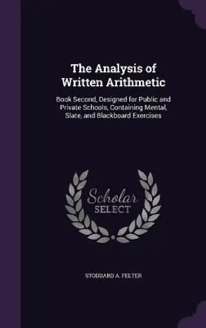 The Analysis of Written Arithmetic: Book Second, Designed for Public and Private Schools, Containing Mental, Slate, and Blackboard Exercises by Stoddard A. Felter