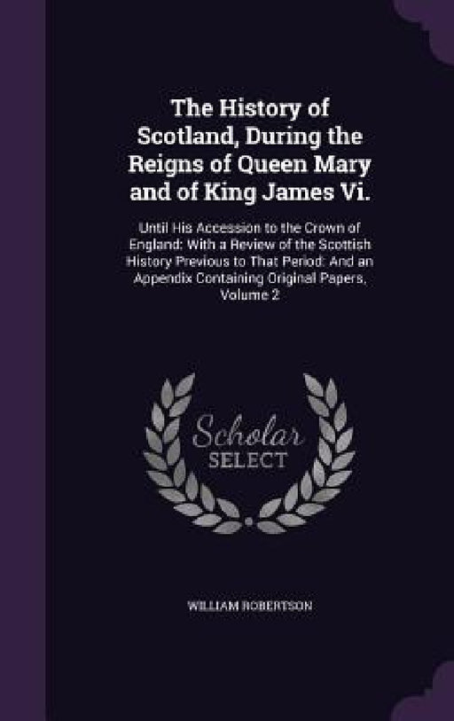 The History of Scotland, During the Reigns of Queen Mary and of King James Vi.: Until His Accession to the Crown of England: With a Review of the Scot by William Robertson
