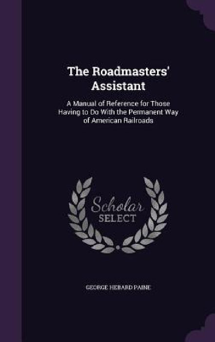 The Roadmasters' Assistant: A Manual of Reference for Those Having to Do With the Permanent Way of American Railroads by George Hebard Paine