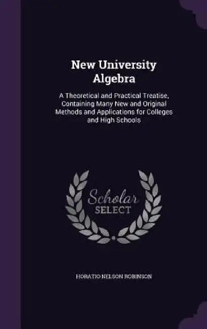 New University Algebra: A Theoretical and Practical Treatise, Containing Many New and Original Methods and Applications for Colleges and High Schools by Horatio Nelson Robinson