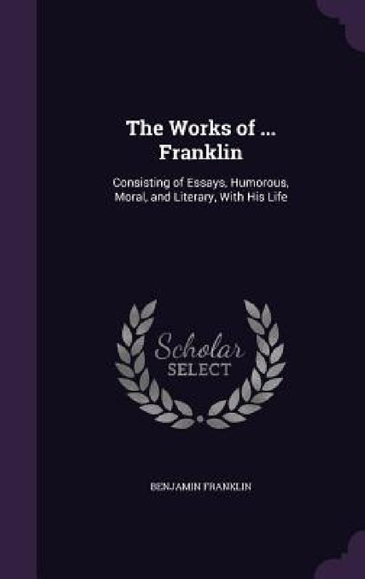 The Works of ... Franklin: Consisting of Essays, Humorous, Moral, and Literary, With His Life by Benjamin Franklin