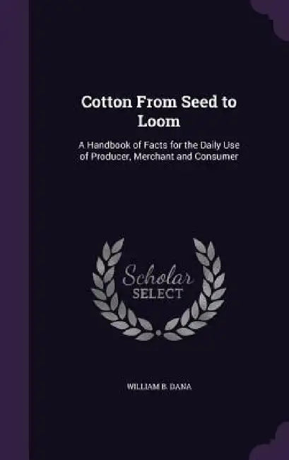 Cotton From Seed to Loom: A Handbook of Facts for the Daily Use of Producer, Merchant and Consumer by William B. Dana