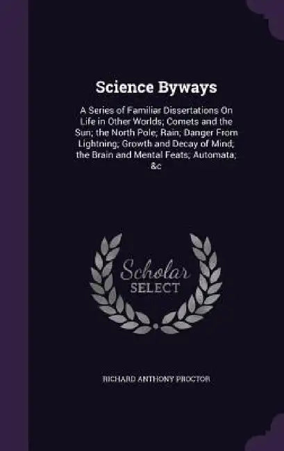 Science Byways: A Series of Familiar Dissertations On Life in Other Worlds; Comets and the Sun; the North Pole; Rain; Danger From Ligh by Richard Anthony Proctor