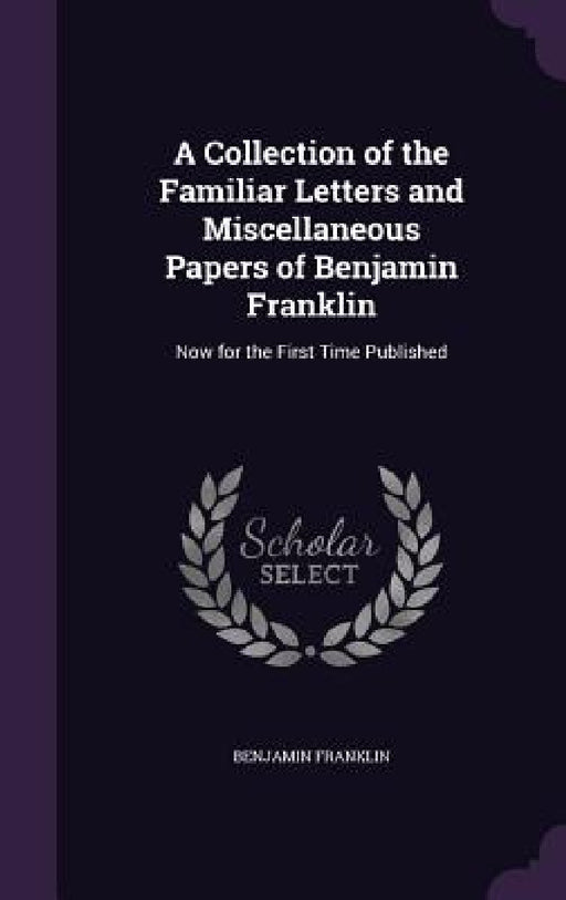 A Collection of the Familiar Letters and Miscellaneous Papers of Benjamin Franklin: Now for the First Time Published by Benjamin Franklin