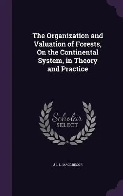 The Organization and Valuation of Forests, On the Continental System, in Theory and Practice by J. L. L. MacGregor