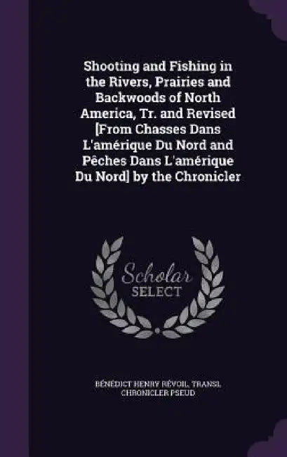 Shooting and Fishing in the Rivers, Prairies and Backwoods of North America, Tr. and Revised [From Chasses Dans L'amérique Du Nord and Pêches Dans L'a by Bénédict Henry Révoil, Transl Chronicler Pseud