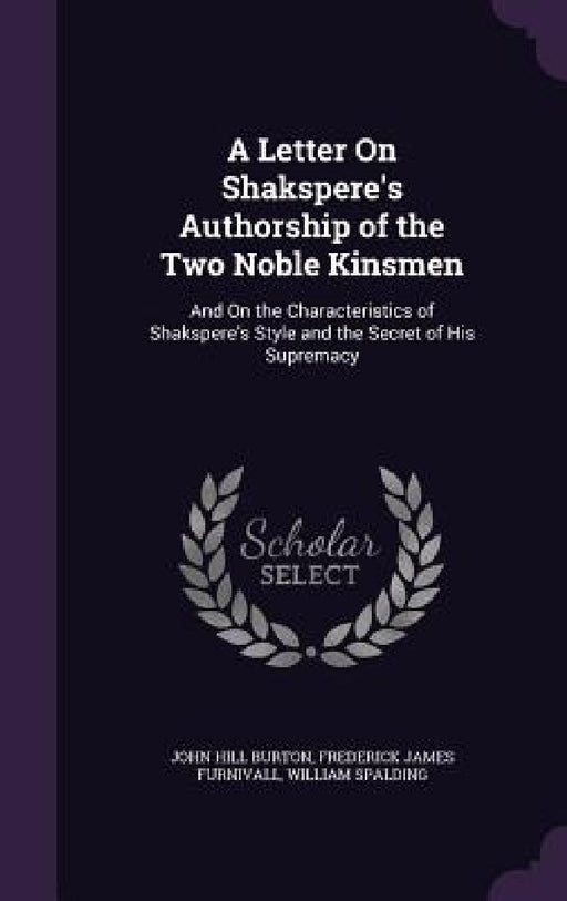 A Letter On Shakspere's Authorship of the Two Noble Kinsmen: And On the Characteristics of Shakspere's Style and the Secret of His Supremacy by John Hill Burton, Frederick James Furnivall, William Spalding