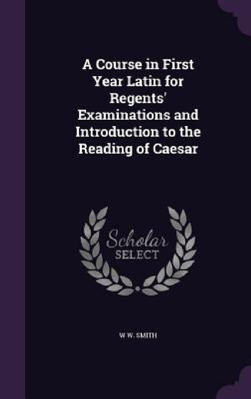 A Course in First Year Latin for Regents' Examinations and Introduction to the Reading of Caesar by W. W. Smith