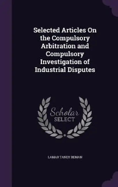 Selected Articles On the Compulsory Arbitration and Compulsory Investigation of Industrial Disputes by Lamar Taney Beman
