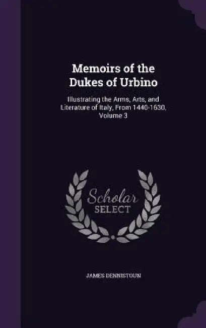 Memoirs of the Dukes of Urbino: Illustrating the Arms, Arts, and Literature of Italy, From 1440-1630, Volume 3 by James Dennistoun