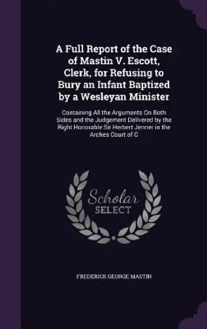 A Full Report of the Case of Mastin V. Escott, Clerk, for Refusing to Bury an Infant Baptized by a Wesleyan Minister: Containing All the Arguments On by Frederick George Mastin