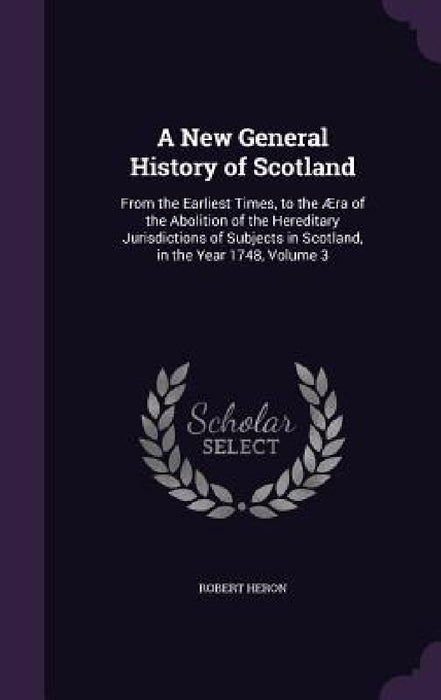 A New General History of Scotland: From the Earliest Times, to the Æra of the Abolition of the Hereditary Jurisdictions of Subjects in Scotland, in th by Robert Heron