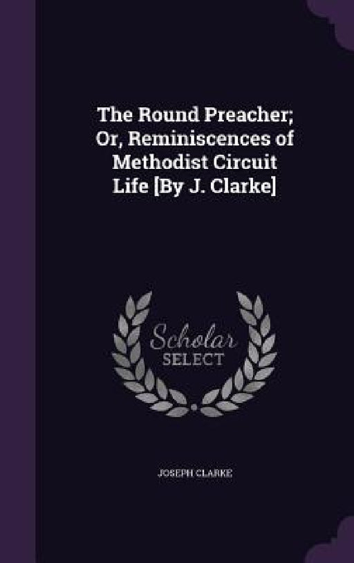 The Round Preacher; Or, Reminiscences of Methodist Circuit Life [By J. Clarke] by Joseph Clarke