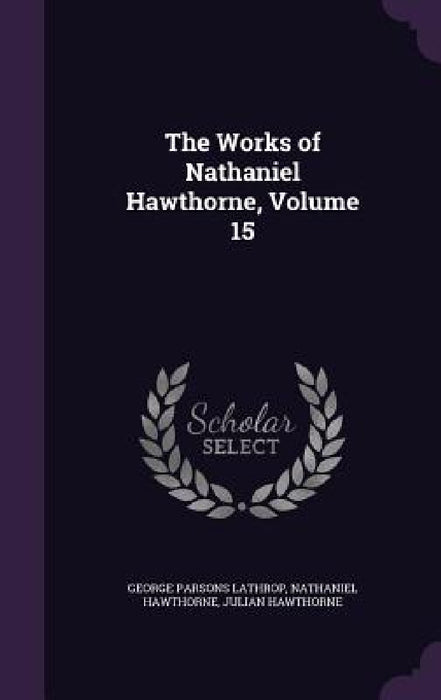 The Works of Nathaniel Hawthorne, Volume 15 by George Parsons Lathrop, Nathaniel Hawthorne, Julian Hawthorne