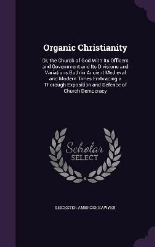 Organic Christianity: Or, the Church of God With Its Officers and Government and Its Divisions and Variations Both in Ancient Medieval and M by Leicester Ambrose Sawyer