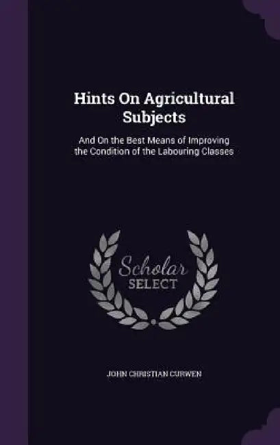 Hints On Agricultural Subjects: And On the Best Means of Improving the Condition of the Labouring Classes by John Christian Curwen