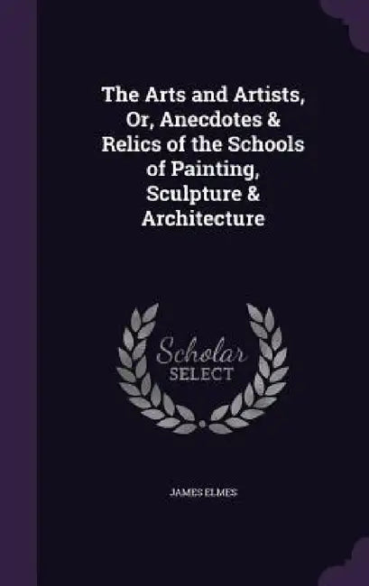 The Arts and Artists, Or, Anecdotes & Relics of the Schools of Painting, Sculpture & Architecture by James Elmes