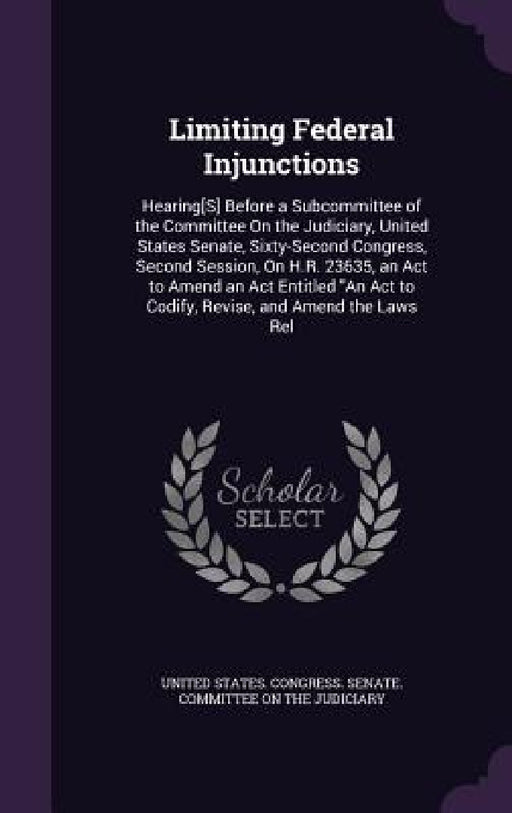 Limiting Federal Injunctions: Hearing[S] Before a Subcommittee of the Committee On the Judiciary, United States Senate, Sixty-Second Congress, Secon by United States Congress Senate Committ