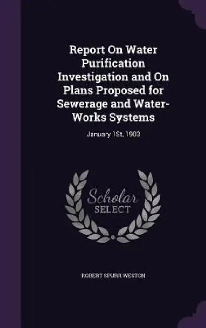 Report On Water Purification Investigation and On Plans Proposed for Sewerage and Water-Works Systems: January 1St, 1903 by Robert Spurr Weston