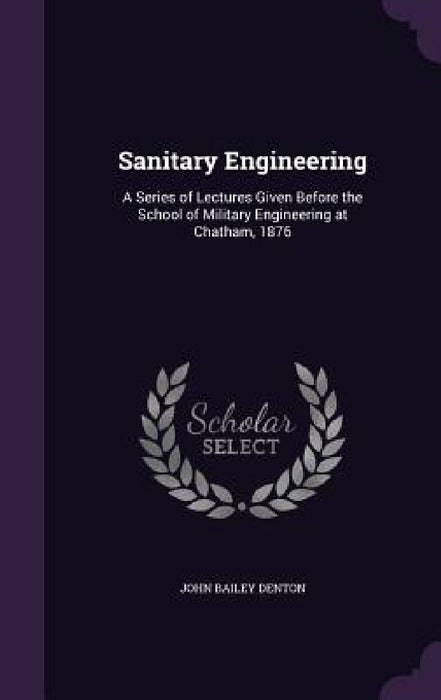 Sanitary Engineering: A Series of Lectures Given Before the School of Military Engineering at Chatham, 1876 by John Bailey Denton