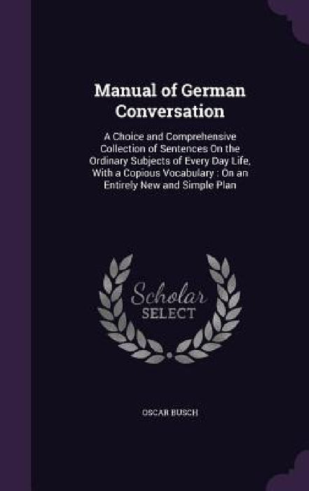 Manual of German Conversation: A Choice and Comprehensive Collection of Sentences On the Ordinary Subjects of Every Day Life, With a Copious Vocabula by Oscar Busch