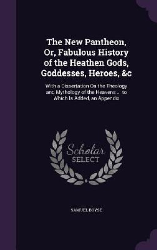 The New Pantheon, Or, Fabulous History of the Heathen Gods, Goddesses, Heroes, &c: With a Dissertation On the Theology and Mythology of the Heavens .. by Samuel Boyse