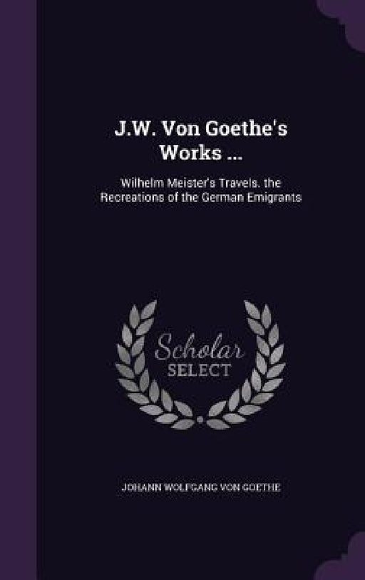 J.W. Von Goethe's Works ...: Wilhelm Meister's Travels. the Recreations of the German Emigrants by Johann Wolfgang Von Goethe