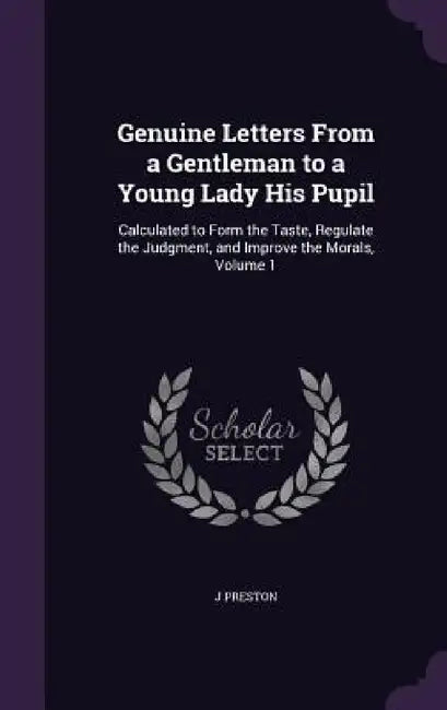 Genuine Letters From a Gentleman to a Young Lady His Pupil: Calculated to Form the Taste, Regulate the Judgment, and Improve the Morals, Volume 1 by J. Preston