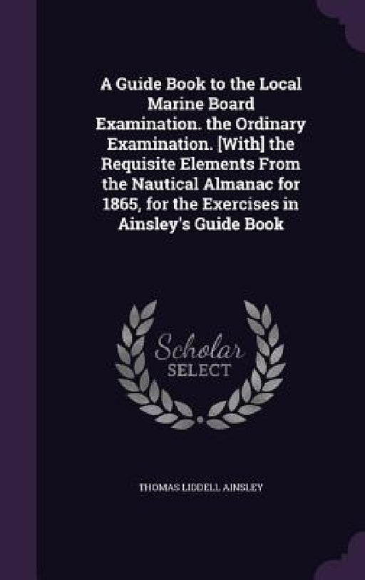 A Guide Book to the Local Marine Board Examination. the Ordinary Examination. [With] the Requisite Elements From the Nautical Almanac for 1865, for th by Thomas Liddell Ainsley
