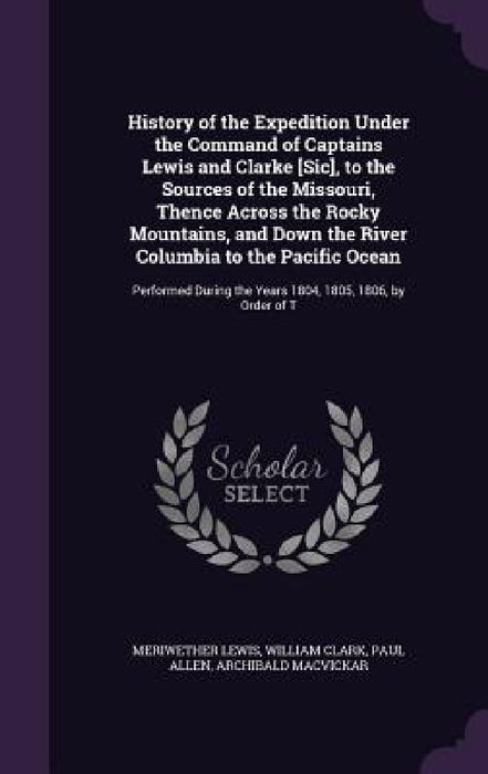 History of the Expedition Under the Command of Captains Lewis and Clarke [Sic], to the Sources of the Missouri, Thence Across the Rocky Mountains, and by Meriwether Lewis, William Clark, Paul Allen