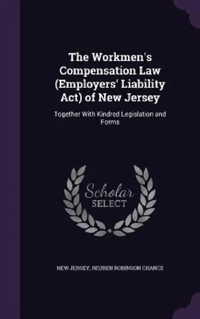 The Workmen's Compensation Law (Employers' Liability Act) of New Jersey: Together With Kindred Legislation and Forms by New Jersey, Reuben Robinson Chance