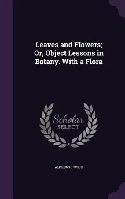 Leaves and Flowers; Or, Object Lessons in Botany. With a Flora by Alphonso Wood