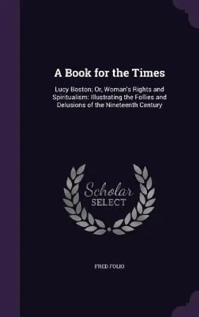 A Book for the Times: Lucy Boston; Or, Woman's Rights and Spiritualism: Illustrating the Follies and Delusions of the Nineteenth Century by Fred Folio