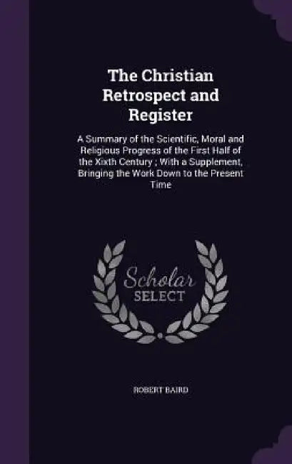 The Christian Retrospect and Register: A Summary of the Scientific, Moral and Religious Progress of the First Half of the Xixth Century; With a Supple by Robert Baird