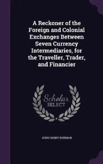 A Reckoner of the Foreign and Colonial Exchanges Between Seven Currency Intermediaries, for the Traveller, Trader, and Financier by John Henry Norman