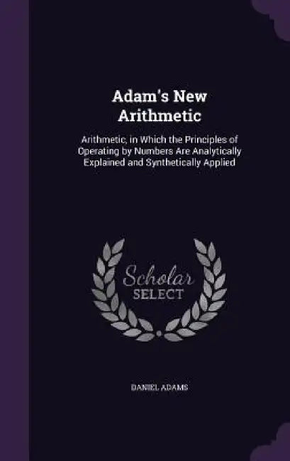 Adam's New Arithmetic: Arithmetic, in Which the Principles of Operating by Numbers Are Analytically Explained and Synthetically Applied by Daniel Adams