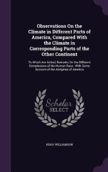 Observations On the Climate in Different Parts of America, Compared With the Climate in Corresponding Parts of the Other Continent: To Which Are Added by Hugh Williamson