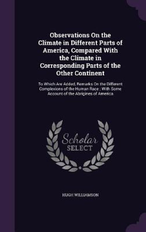 Observations On the Climate in Different Parts of America, Compared With the Climate in Corresponding Parts of the Other Continent: To Which Are Added by Hugh Williamson