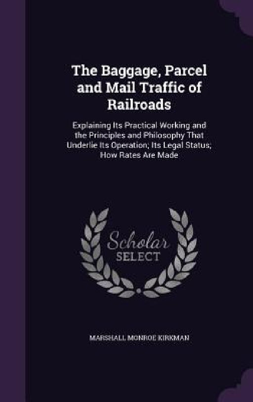 The Baggage, Parcel and Mail Traffic of Railroads: Explaining Its Practical Working and the Principles and Philosophy That Underlie Its Operation; Its by Marshall Monroe Kirkman