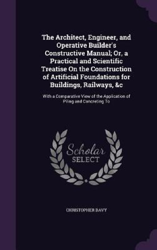 The Architect, Engineer, and Operative Builder's Constructive Manual; Or, a Practical and Scientific Treatise On the Construction of Artificial Founda by Christopher Davy