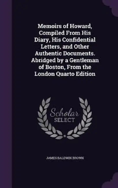 Memoirs of Howard, Compiled From His Diary, His Confidential Letters, and Other Authentic Documents. Abridged by a Gentleman of Boston, From the Londo by James Baldwin Brown