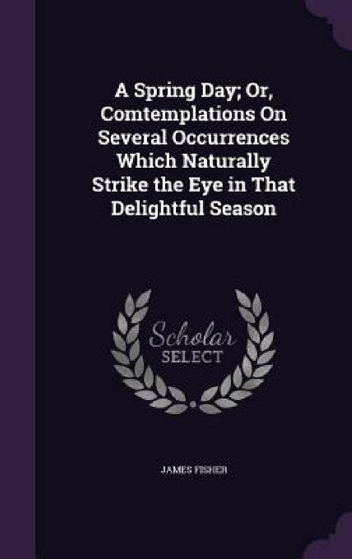 A Spring Day; Or, Comtemplations On Several Occurrences Which Naturally Strike the Eye in That Delightful Season by James Fisher