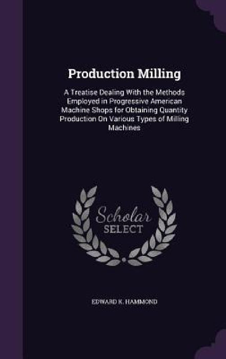 Production Milling: A Treatise Dealing With the Methods Employed in Progressive American Machine Shops for Obtaining Quantity Production O by Edward K. Hammond