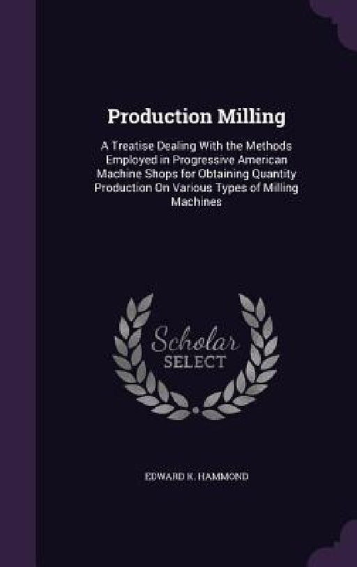 Production Milling: A Treatise Dealing With the Methods Employed in Progressive American Machine Shops for Obtaining Quantity Production O by Edward K. Hammond