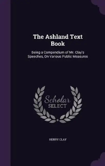 The Ashland Text Book: Being a Compendium of Mr. Clay's Speeches, On Various Public Measures by Henry Clay