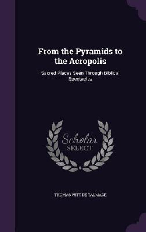 From the Pyramids to the Acropolis: Sacred Places Seen Through Biblical Spectacles by Thomas Witt De Talmage