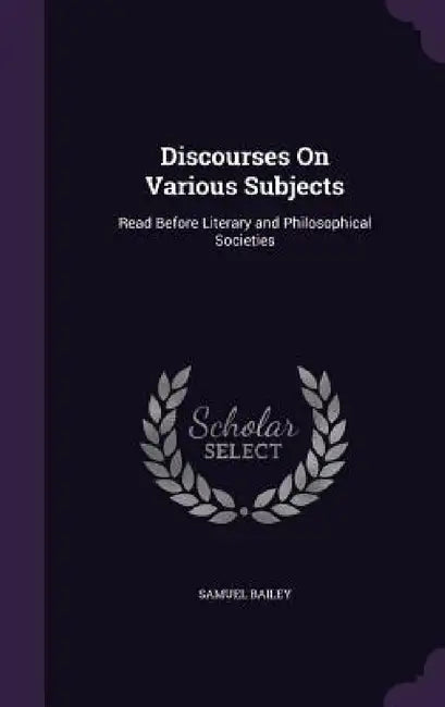 Discourses On Various Subjects: Read Before Literary and Philosophical Societies by Samuel Bailey