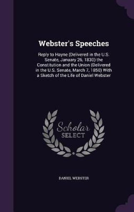 Webster's Speeches: Reply to Hayne (Delivered in the U.S. Senate, January 26, 1830) the Constitution and the Union (Delivered in the U.S. by Daniel Webster